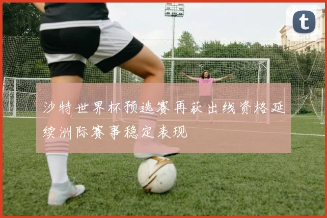 沙特世界杯预选赛再获出线资格延续洲际赛事稳定表现