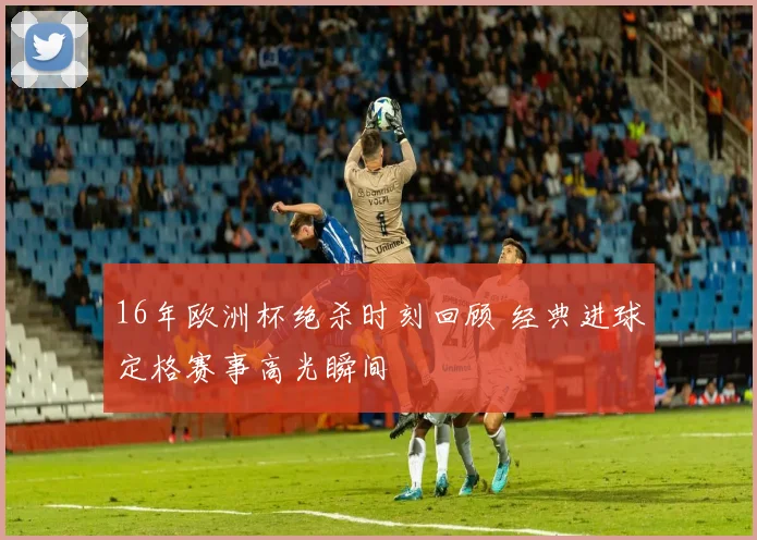 16年欧洲杯绝杀时刻回顾 经典进球定格赛事高光瞬间