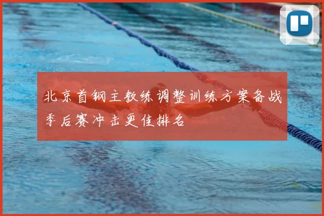 北京首钢主教练调整训练方案备战季后赛冲击更佳排名