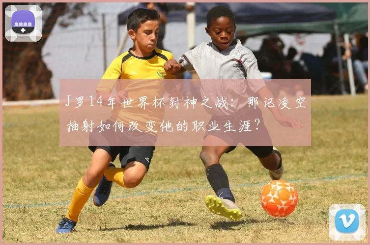 J罗14年世界杯封神之战：那记凌空抽射如何改变他的职业生涯？
