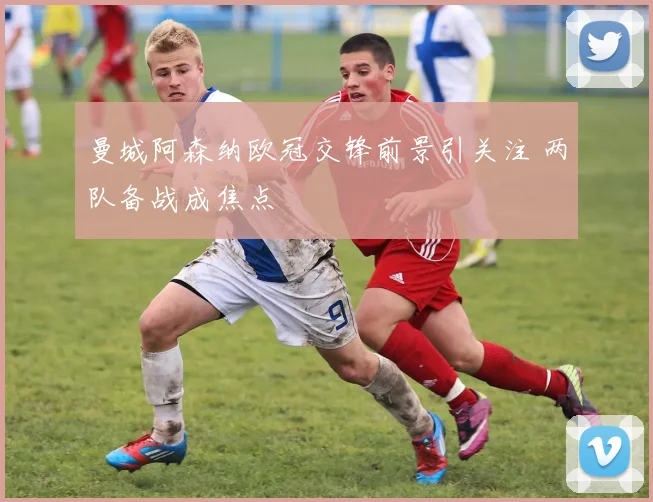 曼城阿森纳欧冠交锋前景引关注 两队备战成焦点