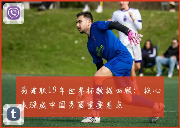 易建联19年世界杯数据回顾:核心表现成中国男篮重要看点
