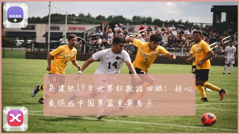 易建联19年世界杯数据回顾：核心表现成中国男篮重要看点