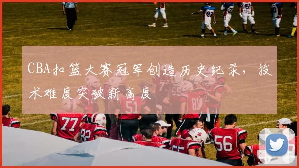 CBA扣篮大赛冠军创造历史纪录,技术难度突破新高度