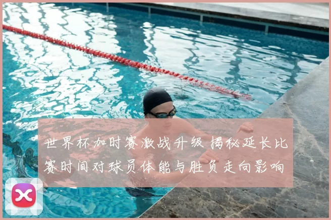 世界杯加时赛激战升级 揭秘延长比赛时间对球员体能与胜负走向影响