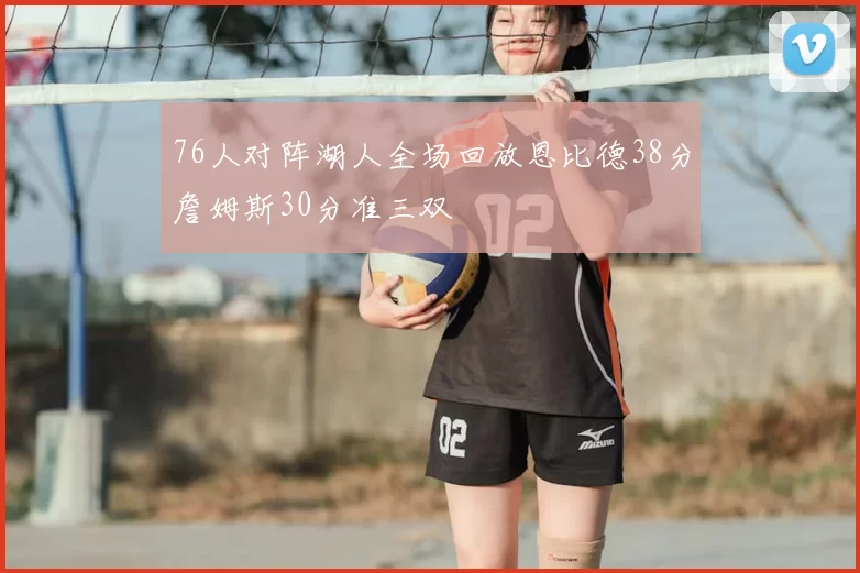 76人对阵湖人全场回放恩比德38分詹姆斯30分准三双