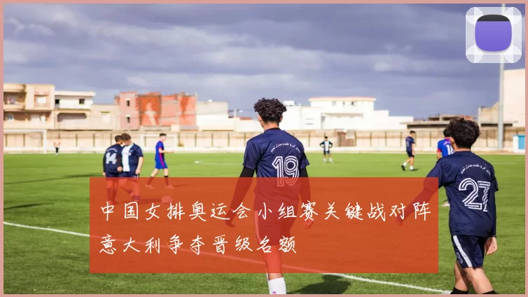 中国女排奥运会小组赛关键战对阵意大利争夺晋级名额