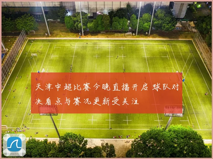 天津中超比赛今晚直播开启 球队对决看点与赛况更新受关注