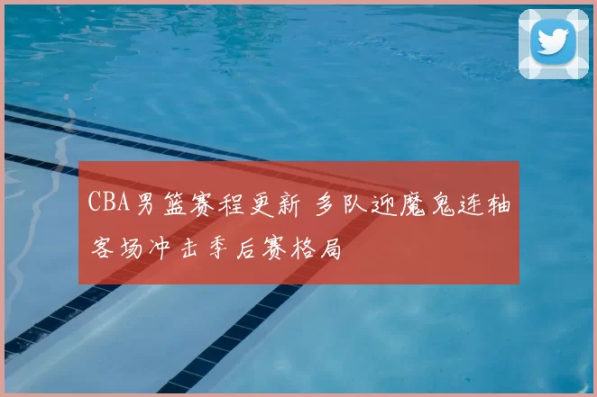 CBA男篮赛程更新 多队迎魔鬼连轴客场冲击季后赛格局