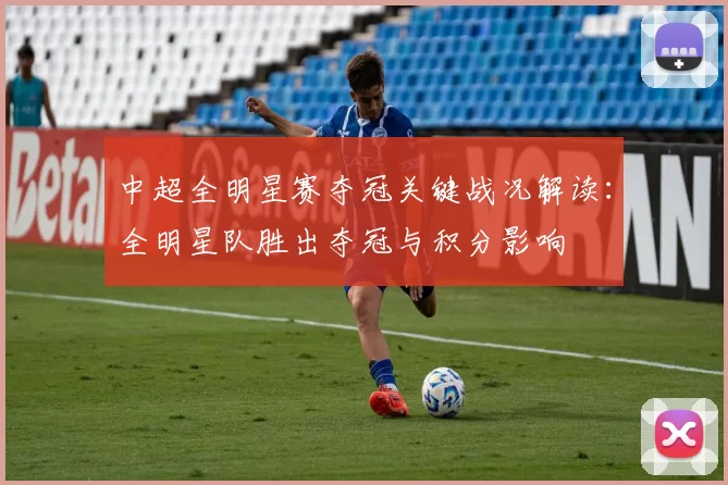 中超全明星赛夺冠关键战况解读：全明星队胜出夺冠与积分影响