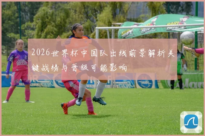 2026世界杯中国队出线前景解析关键战绩与晋级可能影响