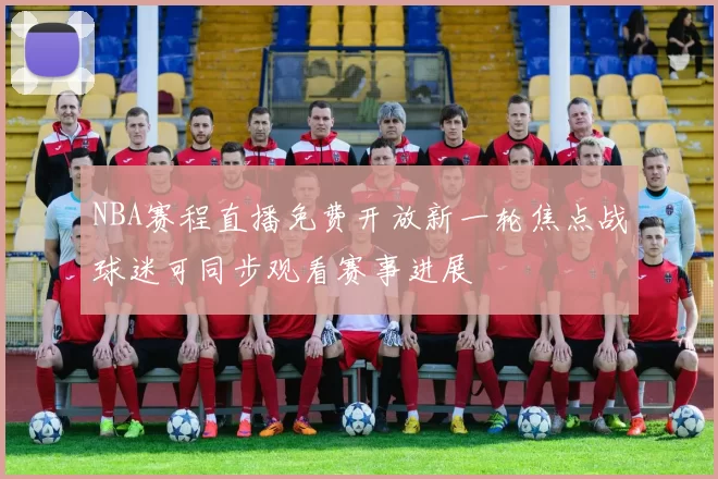 NBA赛程直播免费开放新一轮焦点战球迷可同步观看赛事进展