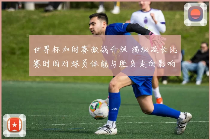 世界杯加时赛激战升级 揭秘延长比赛时间对球员体能与胜负走向影响