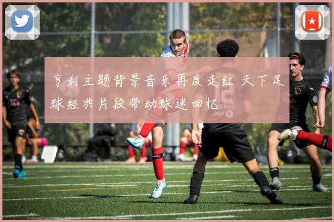 亨利主题背景音乐再度走红 天下足球经典片段带动球迷回忆