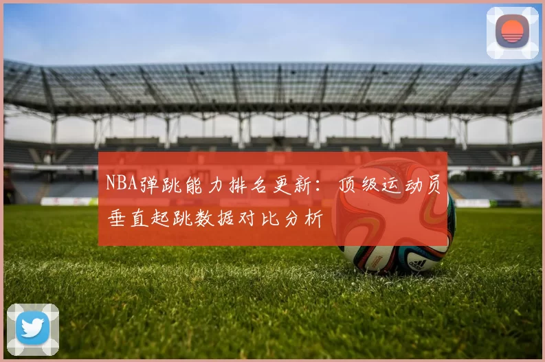 NBA弹跳能力排名更新：顶级运动员垂直起跳数据对比分析