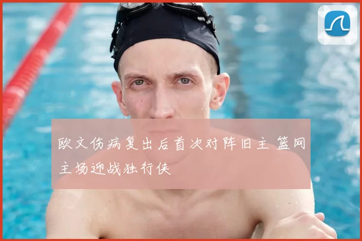 欧文伤病复出后首次对阵旧主 篮网主场迎战独行侠