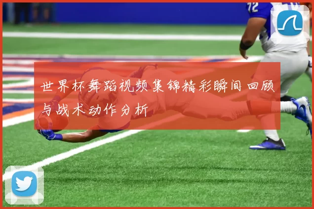 世界杯舞蹈视频集锦精彩瞬间回顾与战术动作分析