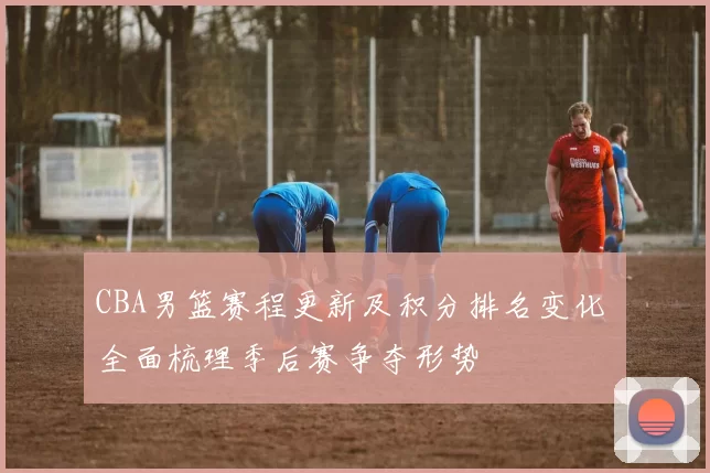 CBA男篮赛程更新及积分排名变化 全面梳理季后赛争夺形势