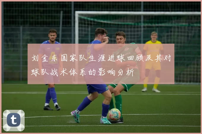 刘金东国家队生涯进球回顾及其对球队战术体系的影响分析