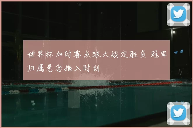 世界杯加时赛点球大战定胜负 冠军归属悬念拖入时刻