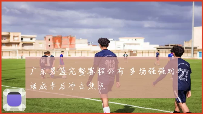 广东男篮完整赛程公布 多场强强对话成季后冲击焦点