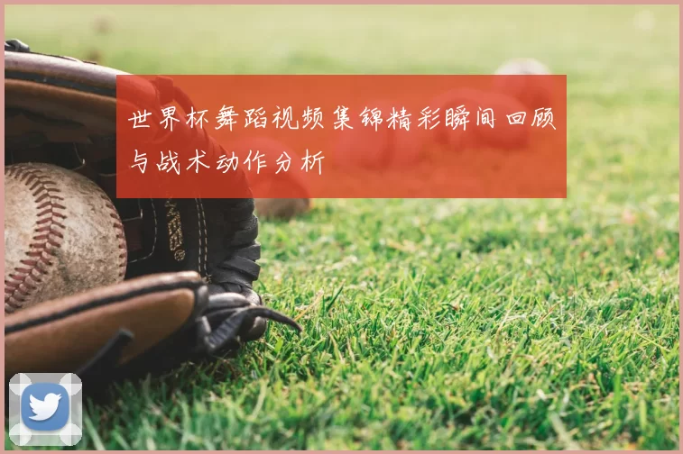 世界杯舞蹈视频集锦精彩瞬间回顾与战术动作分析