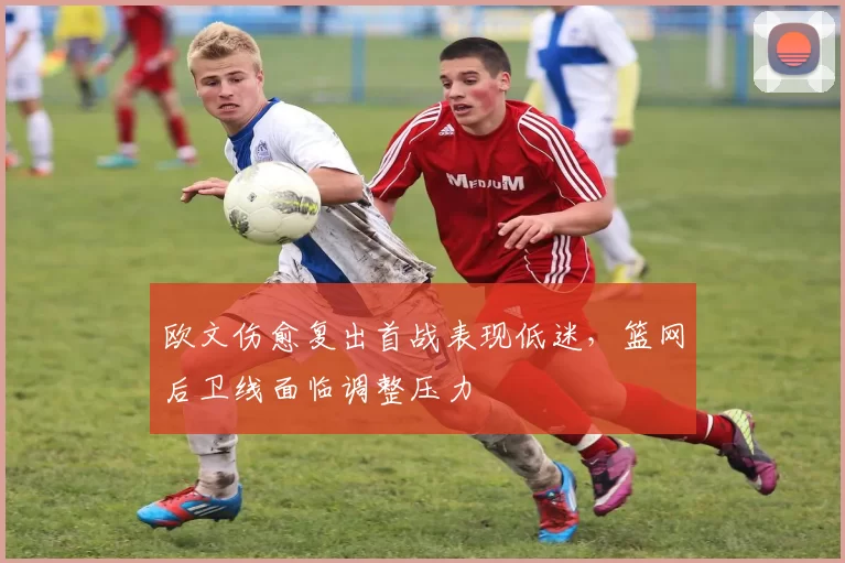 欧文伤愈复出首战表现低迷，篮网后卫线面临调整压力