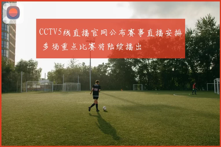 CCTV5线直播官网公布赛事直播安排 多场重点比赛将陆续播出
