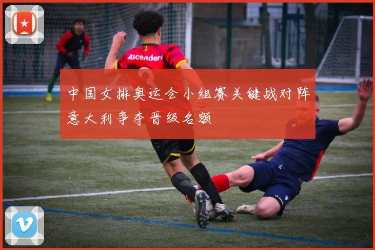 中国女排奥运会小组赛关键战对阵意大利争夺晋级名额