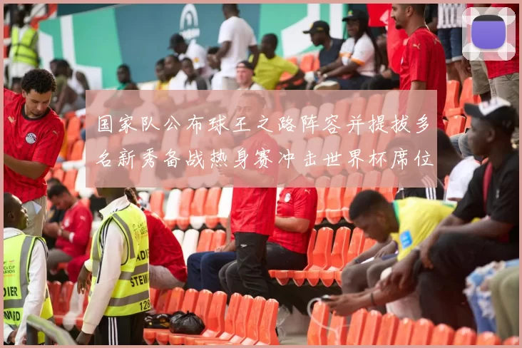 国家队公布球王之路阵容并提拔多名新秀备战热身赛冲击世界杯席位