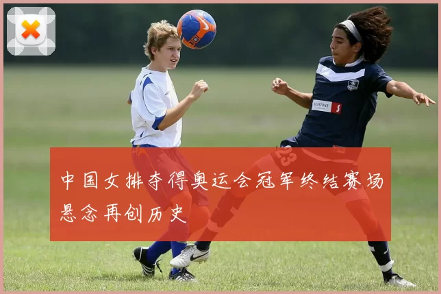 中国女排夺得奥运会冠军终结赛场悬念再创历史