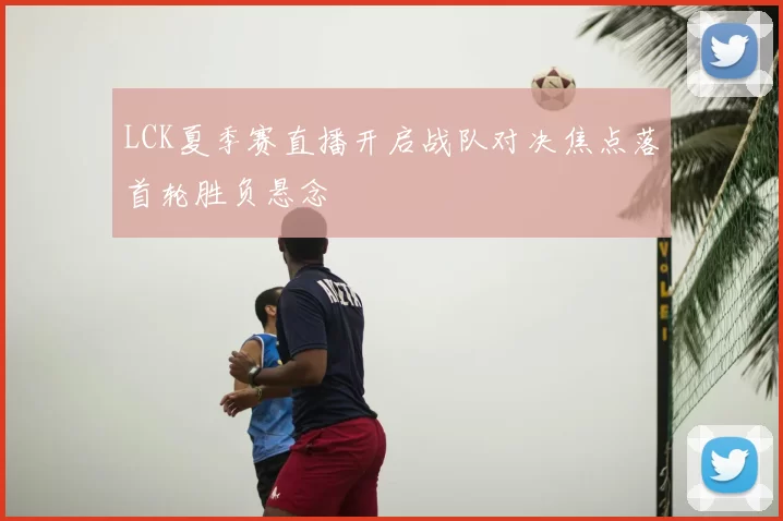LCK夏季赛直播开启战队对决焦点落首轮胜负悬念