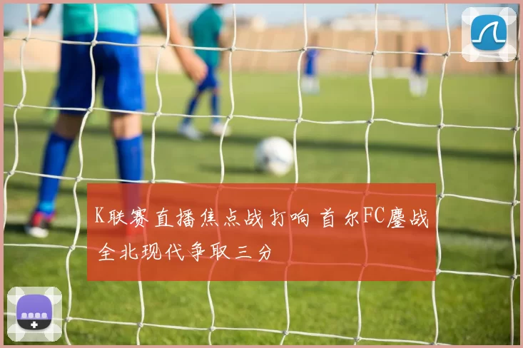 K联赛直播焦点战打响 首尔FC鏖战全北现代争取三分