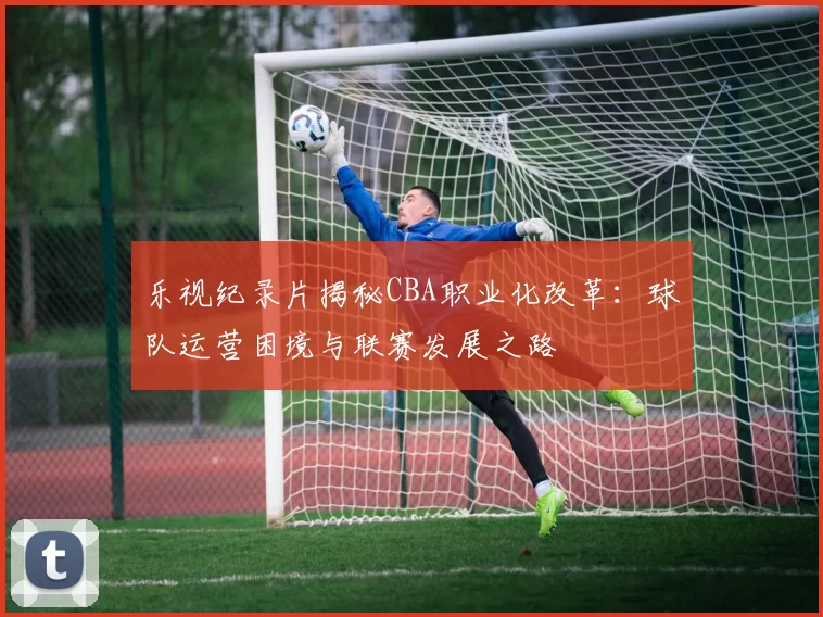 乐视纪录片揭秘CBA职业化改革：球队运营困境与联赛发展之路