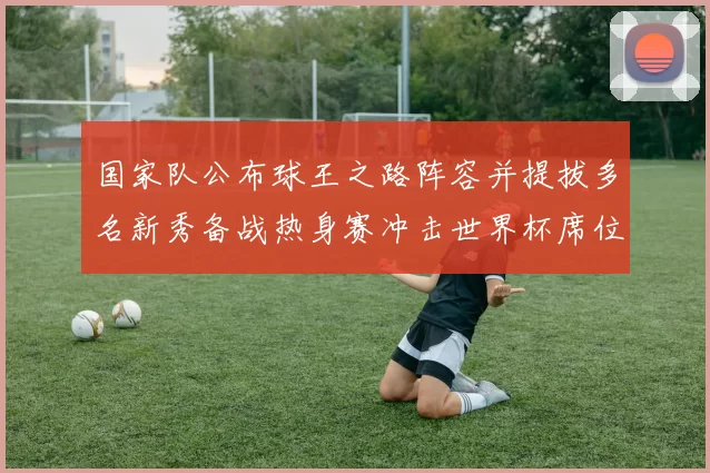 国家队公布球王之路阵容并提拔多名新秀备战热身赛冲击世界杯席位