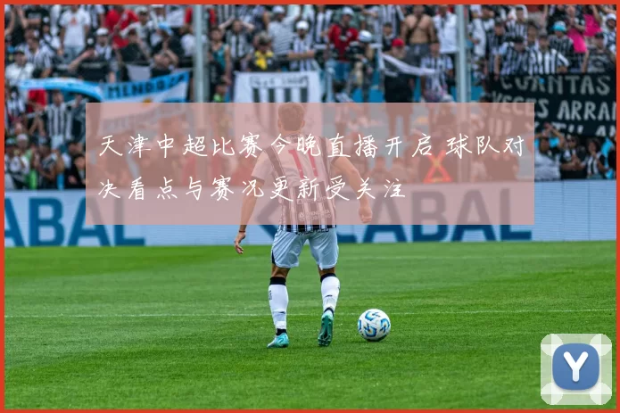 天津中超比赛今晚直播开启 球队对决看点与赛况更新受关注