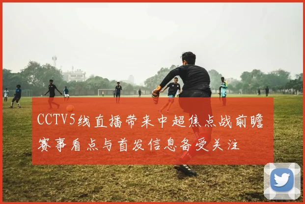 CCTV5线直播带来中超焦点战前瞻 赛事看点与首发信息备受关注