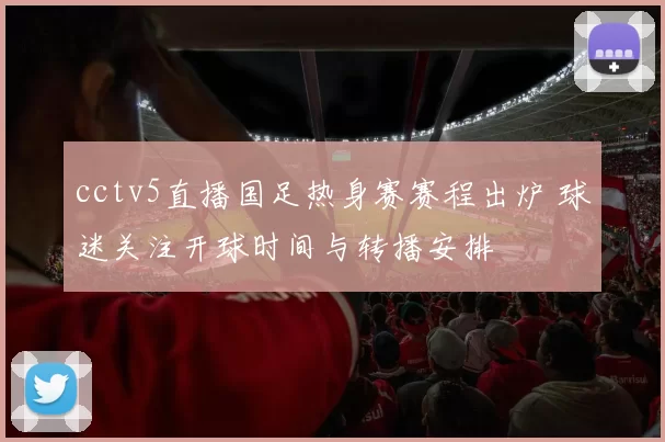 cctv5直播国足热身赛赛程出炉 球迷关注开球时间与转播安排