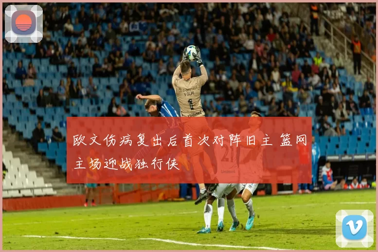 欧文伤病复出后首次对阵旧主 篮网主场迎战独行侠