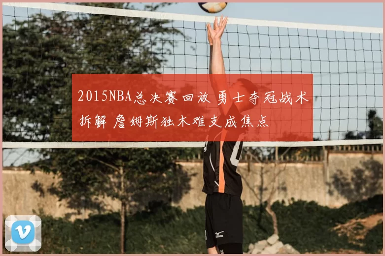 2015NBA总决赛回放 勇士夺冠战术拆解 詹姆斯独木难支成焦点